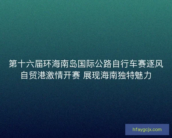 第十六届环海南岛国际公路自行车赛逐风自贸港激情开赛 展现海南独特魅力